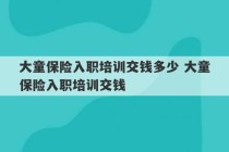 大童保险入职培训交钱多少 大童保险入职培训交钱