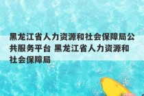 黑龙江省人力资源和社会保障局公共服务平台 黑龙江省人力资源和社会保障局