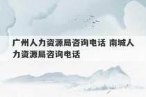 广州人力资源局咨询电话 南城人力资源局咨询电话