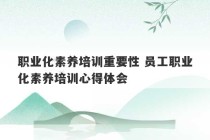 职业化素养培训重要性 员工职业化素养培训心得体会