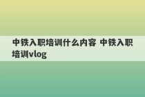 中铁入职培训什么内容 中铁入职培训vlog