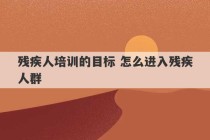 残疾人培训的目标 怎么进入残疾人群