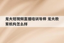 龙大短视频直播培训导师 龙大教育机构怎么样