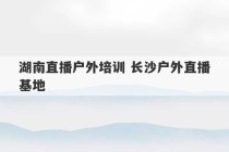 湖南直播户外培训 长沙户外直播基地