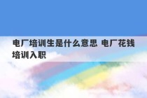 电厂培训生是什么意思 电厂花钱培训入职