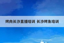 烤肉长沙直播培训 长沙烤鱼培训