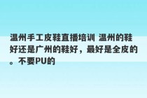 温州手工皮鞋直播培训 温州的鞋好还是广州的鞋好，最好是全皮的。不要PU的