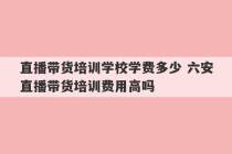 直播带货培训学校学费多少 六安直播带货培训费用高吗