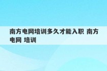 南方电网培训多久才能入职 南方电网 培训