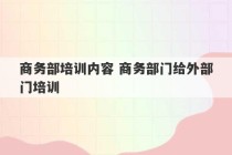 商务部培训内容 商务部门给外部门培训