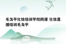 毛戈平化妆培训学校网课 化妆直播培训毛戈平