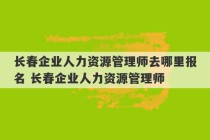 长春企业人力资源管理师去哪里报名 长春企业人力资源管理师