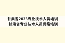 甘肃省2023专业技术人员培训 甘肃省专业技术人员网络培训