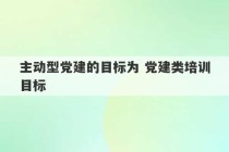 主动型党建的目标为 党建类培训目标