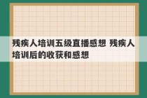 残疾人培训五级直播感想 残疾人培训后的收获和感想