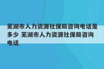 芜湖市人力资源社保局咨询电话是多少 芜湖市人力资源社保局咨询电话