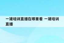 一建培训直播在哪里看 一建培训直播