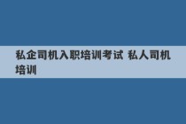 私企司机入职培训考试 私人司机培训