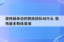 张伟丽身边的教练团队叫什么 张伟丽主教练是谁