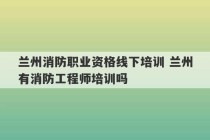 兰州消防职业资格线下培训 兰州有消防工程师培训吗