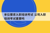 单位要求入职培训考试 公司入职培训考试重要吗