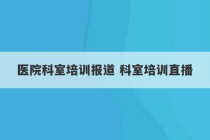 医院科室培训报道 科室培训直播