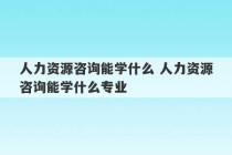 人力资源咨询能学什么 人力资源咨询能学什么专业