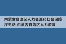 内蒙古自治区人力资源和社会保障厅电话 内蒙古自治区人力资源