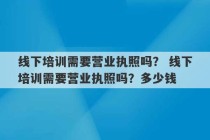 线下培训需要营业执照吗？ 线下培训需要营业执照吗？多少钱