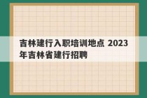 吉林建行入职培训地点 2023
年吉林省建行招聘