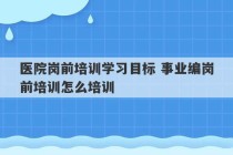 医院岗前培训学习目标 事业编岗前培训怎么培训