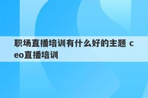 职场直播培训有什么好的主题 ceo直播培训