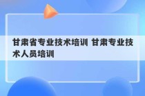 甘肃省专业技术培训 甘肃专业技术人员培训