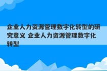 企业人力资源管理数字化转型的研究意义 企业人力资源管理数字化转型