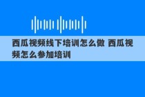 西瓜视频线下培训怎么做 西瓜视频怎么参加培训