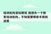 培训机构目标规划 我想办一个教育培训机构，不知需要哪些手续和资质