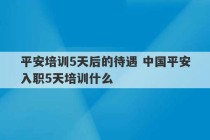 平安培训5天后的待遇 中国平安入职5天培训什么