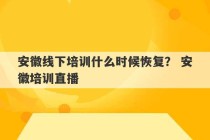 安徽线下培训什么时候恢复？ 安徽培训直播