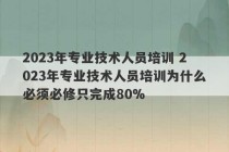 2023年专业技术人员培训 2023年专业技术人员培训为什么必须必修只完成80%