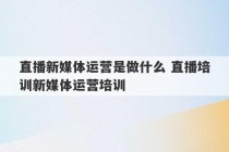 直播新媒体运营是做什么 直播培训新媒体运营培训