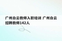 广州白云教师入职培训 广州白云招聘教师142人