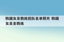 韩国女足教练团队名单照片 韩国女足主教练