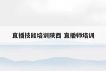 直播技能培训陕西 直播师培训