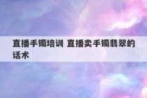 直播手镯培训 直播卖手镯翡翠的话术