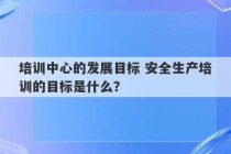 培训中心的发展目标 安全生产培训的目标是什么？