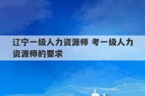 辽宁一级人力资源师 考一级人力资源师的要求