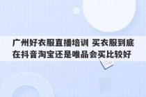 广州好衣服直播培训 买衣服到底在抖音淘宝还是唯品会买比较好