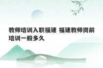 教师培训入职福建 福建教师岗前培训一般多久