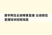 董宇辉在云南哪里直播 云南微信直播培训招商加盟