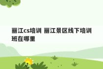 丽江cs培训 丽江景区线下培训班在哪里